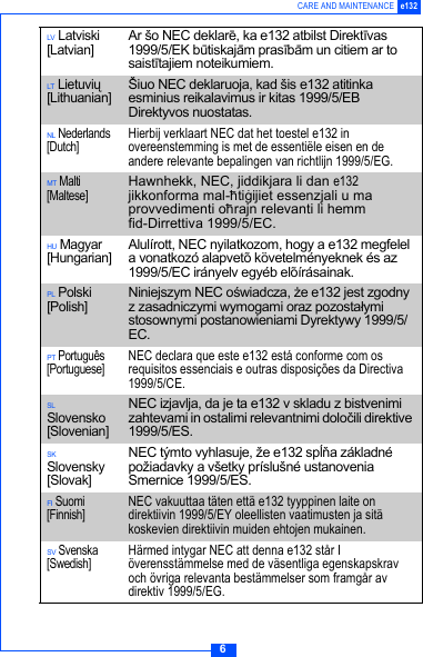 6CARE AND MAINTENANCE e132LV Latviski [Latvian]Ar &scaron;o NEC deklarē, ka e132 atbilst Direktīvas 1999/5/EK būtiskajām prasībām un citiem ar to saistītajiem noteikumiem.LT Lietuvių [Lithuanian] &Scaron;iuo NEC deklaruoja, kad &scaron;is e132 atitinka esminius reikalavimus ir kitas 1999/5/EB Direktyvos nuostatas.NL Nederlands [Dutch]Hierbij verklaart NEC dat het toestel e132 in overeenstemming is met de essenti&euml;le eisen en de andere relevante bepalingen van richtlijn 1999/5/EG.MT Malti [Maltese]Hawnhekk, NEC, jiddikjara li dan e132 jikkonforma mal-h&ndash;tig&middot;ijiet essenzjali u ma provvedimenti oh&ndash;rajn relevanti li hemm fid-Dirrettiva 1999/5/EC.HU Magyar [Hungarian]Alul&iacute;rott, NEC nyilatkozom, hogy a e132 megfelel a vonatkoz&oacute; alapvet&otilde; k&ouml;vetelm&eacute;nyeknek &eacute;s az 1999/5/EC ir&aacute;nyelv egy&eacute;b el&otilde;&iacute;r&aacute;sainak.PL Polski [Polish]Niniejszym NEC oświadcza, że e132 jest zgodny z zasadniczymi wymogami oraz pozostałymi stosownymi postanowieniami Dyrektywy 1999/5/EC.PT Portugu&ecirc;s [Portuguese]NEC declara que este e132 est&aacute; conforme com os requisitos essenciais e outras disposi&ccedil;&otilde;es da Directiva 1999/5/CE.SL Slovensko [Slovenian]NEC izjavlja, da je ta e132 v skladu z bistvenimi zahtevami in ostalimi relevantnimi določili direktive 1999/5/ES.SK Slovensky [Slovak]NEC t&yacute;mto vyhlasuje, že e132 spĺňa z&aacute;kladn&eacute; požiadavky a v&scaron;etky pr&iacute;slu&scaron;n&eacute; ustanovenia Smernice 1999/5/ES.FI Suomi [Finnish]NEC vakuuttaa t&auml;ten ett&auml; e132 tyyppinen laite on direktiivin 1999/5/EY oleellisten vaatimusten ja sit&auml; koskevien direktiivin muiden ehtojen mukainen.SV Svenska [Swedish]H&auml;rmed intygar NEC att denna e132 st&aring;r I &ouml;verensst&auml;mmelse med de v&auml;sentliga egenskapskrav och &ouml;vriga relevanta best&auml;mmelser som framg&aring;r av direktiv 1999/5/EG.