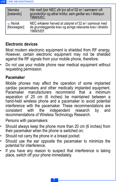 7e132 CARE AND MAINTENANCEElectronic devicesMost modern electronic equipment is shielded from RF energy.However, certain electronic equipment may not be shieldedagainst the RF signals from your mobile phone, therefore:&bull; Do not use your mobile phone near medical equipment withoutrequesting permission.PacemakerMobile phones may affect the operation of some implantedcardiac pacemakers and other medically implanted equipment.Pacemaker manufacturers recommend that a minimumseparation of 20 cm (6 inches) be maintained between ahand-held wireless phone and a pacemaker to avoid potentialinterference with the pacemaker. These recommendations areconsistent with the independent research by andrecommendations of Wireless Technology Research.Persons with pacemakers:&bull; Should always keep the phone more than 20 cm (6 inches) fromtheir pacemaker when the phone is switched on;&bull; Should not carry the phone in a breast pocket;&bull; Should use the ear opposite the pacemaker to minimize thepotential for interference.&bull; If you have any reason to suspect that interference is takingplace, switch off your phone immediately.&Iacute;slenska [Icelandic] H&eacute;r me&eth; l&yacute;sir NEC yfir &thorn;v&iacute; a&eth; e132 er &iacute; samr&aelig;mi vi&eth; grunnkr&ouml;fur og a&eth;rar kr&ouml;fur, sem ger&eth;ar eru &iacute; tilskipun 1999/5/EC.NO Norsk [Norwegian] NEC erkl&aelig;rer herved at utstyret e132 er i samsvar med de grunnleggende krav og &oslash;vrige relevante krav i direktiv 1999/5/EF.