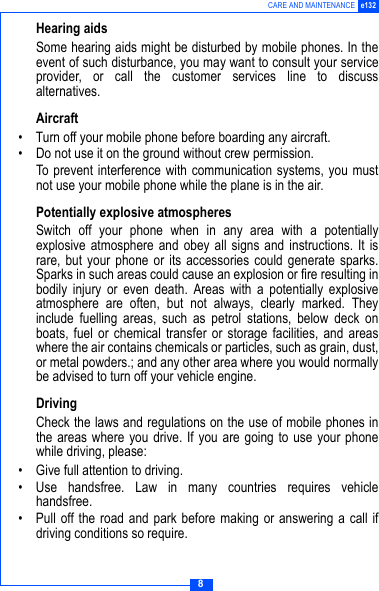 8CARE AND MAINTENANCE e132Hearing aidsSome hearing aids might be disturbed by mobile phones. In theevent of such disturbance, you may want to consult your serviceprovider, or call the customer services line to discussalternatives.Aircraft&bull; Turn off your mobile phone before boarding any aircraft.&bull; Do not use it on the ground without crew permission.To prevent interference with communication systems, you mustnot use your mobile phone while the plane is in the air.Potentially explosive atmospheresSwitch off your phone when in any area with a potentiallyexplosive atmosphere and obey all signs and instructions. It israre, but your phone or its accessories could generate sparks.Sparks in such areas could cause an explosion or fire resulting inbodily injury or even death. Areas with a potentially explosiveatmosphere are often, but not always, clearly marked. Theyinclude fuelling areas, such as petrol stations, below deck onboats, fuel or chemical transfer or storage facilities, and areaswhere the air contains chemicals or particles, such as grain, dust,or metal powders.; and any other area where you would normallybe advised to turn off your vehicle engine.DrivingCheck the laws and regulations on the use of mobile phones inthe areas where you drive. If you are going to use your phonewhile driving, please:&bull; Give full attention to driving.&bull; Use handsfree. Law in many countries requires vehiclehandsfree.&bull; Pull off the road and park before making or answering a call ifdriving conditions so require.