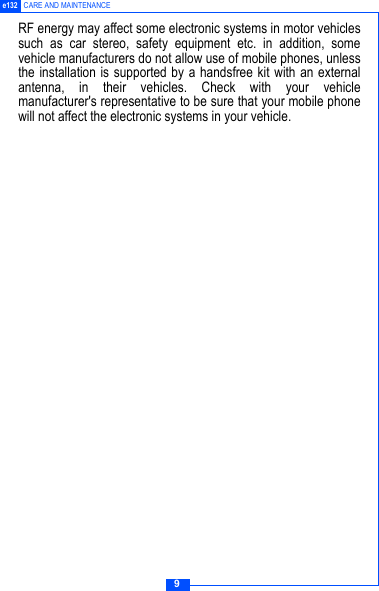 9e132 CARE AND MAINTENANCERF energy may affect some electronic systems in motor vehiclessuch as car stereo, safety equipment etc. in addition, somevehicle manufacturers do not allow use of mobile phones, unlessthe installation is supported by a handsfree kit with an externalantenna, in their vehicles. Check with your vehiclemanufacturer's representative to be sure that your mobile phonewill not affect the electronic systems in your vehicle.