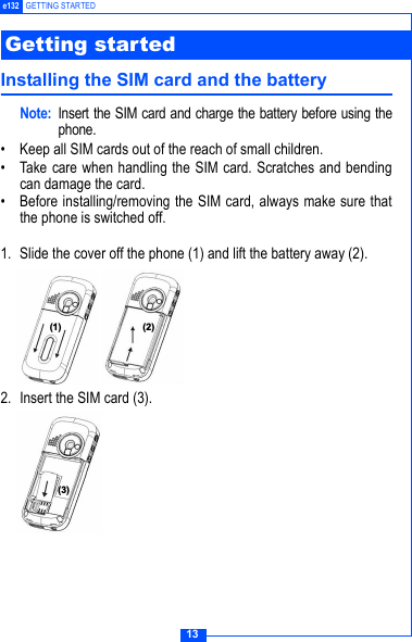 13e132 GETTING STARTEDInstalling the SIM card and the batteryNote: Insert the SIM card and charge the battery before using thephone.&bull; Keep all SIM cards out of the reach of small children.&bull; Take care when handling the SIM card. Scratches and bendingcan damage the card.&bull; Before installing/removing the SIM card, always make sure thatthe phone is switched off.1. Slide the cover off the phone (1) and lift the battery away (2).2. Insert the SIM card (3). Getting started  