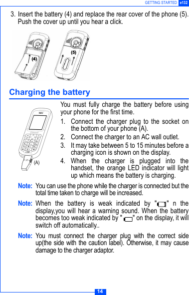 14GETTING STARTED e132 3. Insert the battery (4) and replace the rear cover of the phone (5).Push the cover up until you hear a click.Charging the batteryYou must fully charge the battery before usingyour phone for the first time.1. Connect the charger plug to the socket onthe bottom of your phone (A).2. Connect the charger to an AC wall outlet.3. It may take between 5 to 15 minutes before acharging icon is shown on the display.4. When the charger is plugged into thehandset, the orange LED indicator will lightup which means the battery is charging.Note: You can use the phone while the charger is connected but thetotal time taken to charge will be increased.Note: When the battery is weak indicated by " " n thedisplay,you will hear a warning sound. When the batterybecomes too weak indicated by " " on the display, it willswitch off automatically..Note: You must connect the charger plug with the correct sideup(the side with the caution label). Otherwise, it may causedamage to the charger adaptor.$%(A)