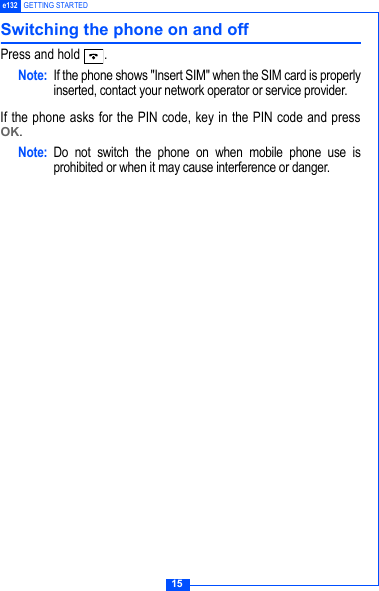 15e132 GETTING STARTEDSwitching the phone on and offPress and hold  .Note: If the phone shows "Insert SIM" when the SIM card is properlyinserted, contact your network operator or service provider.If the phone asks for the PIN code, key in the PIN code and pressOK.Note: Do not switch the phone on when mobile phone use isprohibited or when it may cause interference or danger.