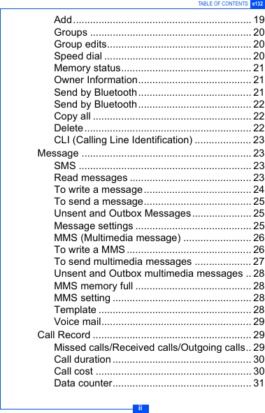 iiTABLE OF CONTENTS e132Add............................................................... 19Groups ......................................................... 20Group edits................................................... 20Speed dial .................................................... 20Memory status.............................................. 21Owner Information........................................ 21Send by Bluetooth........................................ 21Send by Bluetooth........................................ 22Copy all ........................................................ 22Delete........................................................... 22CLI (Calling Line Identification) .................... 23Message ............................................................ 23SMS ............................................................. 23Read messages ........................................... 23To write a message...................................... 24To send a message...................................... 25Unsent and Outbox Messages..................... 25Message settings ......................................... 25MMS (Multimedia message) ........................ 26To write a MMS ............................................ 26To send multimedia messages .................... 27Unsent and Outbox multimedia messages .. 28MMS memory full ......................................... 28MMS setting ................................................. 28Template ...................................................... 28Voice mail..................................................... 29Call Record ........................................................ 29Missed calls/Received calls/Outgoing calls.. 29Call duration ................................................. 30Call cost ....................................................... 30Data counter................................................. 31