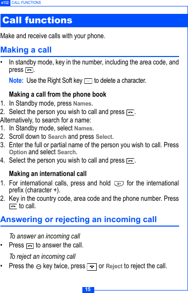 15e132 CALL FUNCTIONS Make and receive calls with your phone.Making a call&bull; In standby mode, key in the number, including the area code, andpress .Note: Use the Right Soft key   to delete a character.Making a call from the phone book 1. In Standby mode, press Names.2. Select the person you wish to call and press  .Alternatively, to search for a name:1. In Standby mode, select Names.2. Scroll down to Search and press Select.3. Enter the full or partial name of the person you wish to call. PressOption and select Search. 4. Select the person you wish to call and press  .Making an international call 1. For international calls, press and hold   for the internationalprefix (character +).2. Key in the country code, area code and the phone number. Press to call.Answering or rejecting an incoming callTo answer an incoming call&bull; Press   to answer the call.To reject an incoming call&bull; Press the   key twice, press   or Reject to reject the call.Call functions