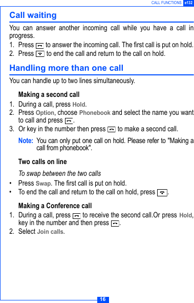 16CALL FUNCTIONS e132Call waitingYou can answer another incoming call while you have a call inprogress.1. Press   to answer the incoming call. The first call is put on hold.2. Press   to end the call and return to the call on hold.Handling more than one callYou can handle up to two lines simultaneously.Making a second call1. During a call, press Hold.2. Press Option, choose Phonebook and select the name you wantto call and press  . 3. Or key in the number then press   to make a second call.Note: You can only put one call on hold. Please refer to "Making acall from phonebook".Two calls on lineTo swap between the two calls&bull; Press Swap. The first call is put on hold.&bull; To end the call and return to the call on hold, press  .Making a Conference call1. During a call, press   to receive the second call.Or press Hold,key in the number and then press  .2. Select Join calls.