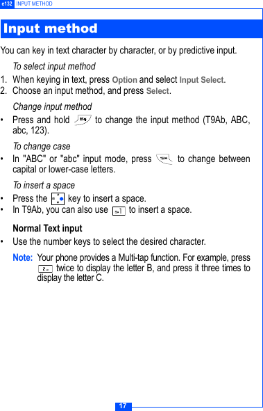 17e132 INPUT METHODYou can key in text character by character, or by predictive input.To select input method1. When keying in text, press Option and select Input Select.2. Choose an input method, and press Select.Change input method&bull; Press and hold   to change the input method (T9Ab, ABC,abc, 123).To change case&bull; In "ABC" or "abc" input mode, press   to change betweencapital or lower-case letters.To i n s e r t  a sp a c e&bull; Press the   key to insert a space.&bull; In T9Ab, you can also use   to insert a space.Normal Text input&bull; Use the number keys to select the desired character.Note: Your phone provides a Multi-tap function. For example, press twice to display the letter B, and press it three times todisplay the letter C. Input method