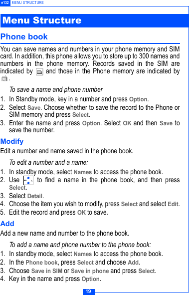19e132 MENU STRUCTUREPhone book You can save names and numbers in your phone memory and SIMcard. In addition, this phone allows you to store up to 300 names andnumbers in the phone memory. Records saved in the SIM areindicated by   and those in the Phone memory are indicated by.To save a name and phone number1. In Standby mode, key in a number and press Option.2. Select Save. Choose whether to save the record to the Phone orSIM memory and press Select.3. Enter the name and press Option. Select OK and then Save tosave the number.ModifyEdit a number and name saved in the phone book.To edit a number and a name:1. In standby mode, select Names to access the phone book. 2. Use   to find a name in the phone book, and then pressSelect.3. Select Detail. 4. Choose the item you wish to modify, press Select and select Edit.5. Edit the record and press OK to save.Add Add a new name and number to the phone book.To add a name and phone number to the phone book:1. In standby mode, select Names to access the phone book. 2. In the Phone book, press Select and choose Add. 3. Choose Save in SIM or Save in phone and press Select.4. Key in the name and press Option. Menu Structure