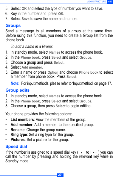 20MENU STRUCTURE e1325. Select OK and select the type of number you want to save.6. Key in the number and  press OK. 7. Select Save to save the name and number.Groups Send a message to all members of a group at the same time.Before using this function, you need to create a Group list from thephone book.To add a name in a Group:1. In standby mode, select Names to access the phone book.2. In the Phone book, press Select and select Groups.3. Choose a group and press Select.4. Select Add member. 5. Enter a name or press Option and choose Phone book to selecta member from phone book. Press Select.Note: For input methods, please refer to &lsquo;Input method&rsquo; on page 17. Group edits1. In standby mode, select Names to access the phone book.2. In the Phone book, press Select and select Groups.3. Choose a group, then press Select to begin editing.Your phone provides the following options:&bull;List members: View the members of the group.&bull;Add member: Add a member to the specified group.&bull;Rename: Change the group name.&bull;Ring type: Set a ring type for the group.&bull;Pictures: Set a picture for the group. Speed dialIf the number is assigned to a speed dial key (  to  ) you cancall the number by pressing and holding the relevant key while inStandby mode.