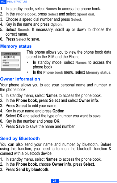 21e132 MENU STRUCTURE1. In standby mode, select Names to access the phone book.2. In the Phone book, press Select and select Speed dial.3. Choose a speed dial number and press Select.4. Key in the name and press Option.5. Select Search. If necessary, scroll up or down to choose thecorrect name.6. Press Select to save.Memory status This phone allows you to view the phone book datastored in the SIM and the Phone.&bull; In standby mode, select Names to access thephone book&bull; In the Phone book menu, select Memory status.Owner InformationYour phone allows you to add your personal name and number inthe phone book. 1. In standby menu, select Names to access the phone book.2. In the Phone book, press Select and select Owner info.3. Press Select to edit your name.4. Key in your name and press Option5. Select OK and select the type of number you want to save.6. Key in the number and press OK.7. Press Save to save the name and number.Send by BluetoothYou can also send your name and number by bluetooth. Beforeusing this function, you need to turn on the bluetooth function &amp;connect with a bluetooth device. 1. In standby menu, select Names to access the phone book.2. In the Phone book, choose Owner info, press Select.3. Press Send by bluetooth.Memory statusSIM (40/200)PhoneBack