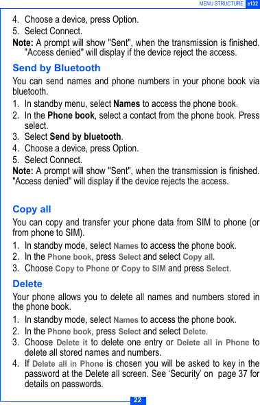 22MENU STRUCTURE e1324. Choose a device, press Option.5. Select Connect.Note: A prompt will show "Sent", when the transmission is finished."Access denied" will display if the device reject the access.Send by BluetoothYou can send names and phone numbers in your phone book viabluetooth. 1. In standby menu, select Names to access the phone book.2. In the Phone book, select a contact from the phone book. Pressselect. 3. Select Send by bluetooth.4. Choose a device, press Option.5. Select Connect.Note: A prompt will show "Sent", when the transmission is finished."Access denied" will display if the device rejects the access.Copy allYou can copy and transfer your phone data from SIM to phone (orfrom phone to SIM). 1. In standby mode, select Names to access the phone book.2. In the Phone book, press Select and select Copy all.3. Choose Copy to Phone or Copy to SIM and press Select.DeleteYour phone allows you to delete all names and numbers stored inthe phone book. 1. In standby mode, select Names to access the phone book.2. In the Phone book, press Select and select Delete.3. Choose Delete it to delete one entry or Delete all in Phone todelete all stored names and numbers.4. If Delete all in Phone is chosen you will be asked to key in thepassword at the Delete all screen. See &lsquo;Security&rsquo; on  page 37 fordetails on passwords.