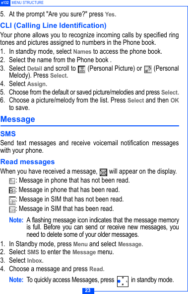 23e132 MENU STRUCTURE5. At the prompt "Are you sure?" press Yes. CLI (Calling Line Identification) Your phone allows you to recognize incoming calls by specified ringtones and pictures assigned to numbers in the Phone book. 1. In standby mode, select Names to access the phone book.2. Select the name from the Phone book .3. Select Detail and scroll to   (Personal Picture) or   (PersonalMelody). Press Select. 4. Select Assign.5. Choose from the default or saved picture/melodies and press Select.6. Choose a picture/melody from the list. Press Select and then OKto save.Message SMSSend text messages and receive voicemail notification messageswith your phone.Read messagesWhen you have received a message,   will appear on the display.: Message in phone that has not been read. : Message in phone that has been read.: Message in SIM that has not been read.: Message in SIM that has been read.Note: A flashing message icon indicates that the message memoryis full. Before you can send or receive new messages, youneed to delete some of your older messages.1. In Standby mode, press Menu and select Message.2. Select SMS to enter the Message menu.3. Select Inbox.4. Choose a message and press Read. Note: To quickly access Messages, press   in standby mode.