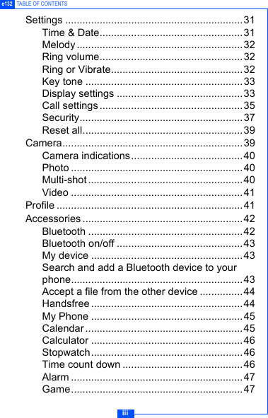 iiie132 TABLE OF CONTENTSSettings ..............................................................31Time &amp; Date..................................................31Melody .......................................................... 32Ring volume..................................................32Ring or Vibrate..............................................32Key tone .......................................................33Display settings ............................................33Call settings..................................................35Security.........................................................37Reset all........................................................39Camera...............................................................39Camera indications.......................................40Photo ............................................................40Multi-shot ......................................................40Video ............................................................41Profile .................................................................41Accessories ........................................................42Bluetooth ......................................................42Bluetooth on/off ............................................43My device .....................................................43Search and add a Bluetooth device to your phone............................................................43Accept a file from the other device ...............44Handsfree ..................................................... 44My Phone .....................................................45Calendar ....................................................... 45Calculator .....................................................46Stopwatch.....................................................46Time count down ..........................................46Alarm ............................................................47Game............................................................47