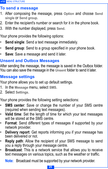 25e132 MENU STRUCTURETo send a message1. After composing the message, press Option and choose Sendsingle or Send group.2. Enter the recipient's number or search for it in the phone book.3. With the number displayed, press Send.Your phone provides the following options:&bull;Send single: Send a text message immediately.&bull;Send group: Send to a group specified in your phone book.&bull;Save: Save a message and send it later.Unsent and Outbox MessagesAfter sending the message, the message is saved in the Outbox folder.You can also save the message in the Unsent folder to send it later. Message settingsYour phone allows you to set up default settings.1. In the Message menu, select SMS.2. Select Settings.Your phone provides the following setting selections:&bull;SMS center: Save or change the number of your SMS centre(required when sending text messages).&bull;Valid time: Set the length of time for which your text messageswill be stored at the SMS centre.&bull;Format: Send different types of messages if supported by yournetwork provider.&bull;Delivery report: Get reports informing you if your message hasbeen delivered or not.&bull;Reply path: Allow the recipient of your SMS message to sendyou a reply through your message centre.&bull;Broadcast: This is a network service that allows you to receivetext messages on various topics, such as the weather or traffic.Note:  Broadcast must be supported by your network provider.