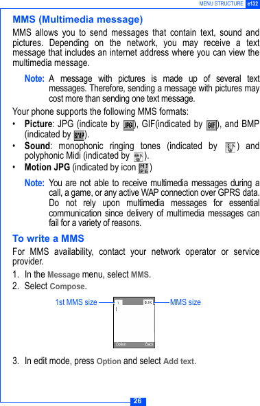 26MENU STRUCTURE e132MMS (Multimedia message)MMS allows you to send messages that contain text, sound andpictures. Depending on the network, you may receive a textmessage that includes an internet address where you can view themultimedia message. Note: A message with pictures is made up of several textmessages. Therefore, sending a message with pictures maycost more than sending one text message.Your phone supports the following MMS formats:&bull;Picture: JPG (indicate by  ), GIF(indicated by  ), and BMP(indicated by  ).&bull;Sound: monophonic ringing tones (indicated by  ) andpolyphonic Midi (indicated by  ).&bull;Motion JPG (indicated by icon  )Note: You are not able to receive multimedia messages during acall, a game, or any active WAP connection over GPRS data.Do not rely upon multimedia messages for essentialcommunication since delivery of multimedia messages canfail for a variety of reasons. To write a MMSFor MMS availability, contact your network operator or serviceprovider.1. In the Message menu, select MMS.2. Select Compose.3. In edit mode, press Option and select Add text.1st MMS size MMS sizeOption Back