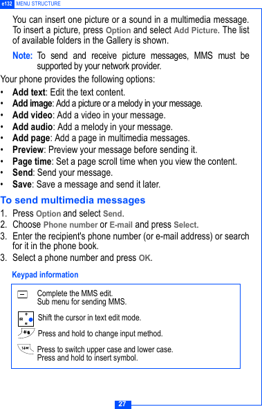 27e132 MENU STRUCTUREYou can insert one picture or a sound in a multimedia message.To insert a picture, press Option and select Add Picture. The listof available folders in the Gallery is shown.Note: To send and receive picture messages, MMS must besupported by your network provider.Your phone provides the following options:&bull;Add text: Edit the text content.&bull;Add image: Add a picture or a melody in your message.&bull;Add video: Add a video in your message.&bull;Add audio: Add a melody in your message.&bull;Add page: Add a page in multimedia messages.&bull;Preview: Preview your message before sending it.&bull;Page time: Set a page scroll time when you view the content.&bull;Send: Send your message.&bull;Save: Save a message and send it later.To send multimedia messages1. Press Option and select Send.2. Choose Phone number or E-mail and press Select.3. Enter the recipient's phone number (or e-mail address) or searchfor it in the phone book.3. Select a phone number and press OK. Complete the MMS edit.Sub menu for sending MMS. Shift the cursor in text edit mode. Press and hold to change input method. Press to switch upper case and lower case.Press and hold to insert symbol. Keypad information