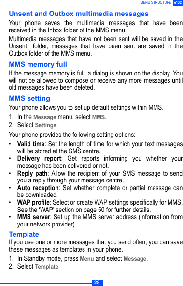 28MENU STRUCTURE e132Unsent and Outbox multimedia messagesYour phone saves the multimedia messages that have beenreceived in the Inbox folder of the MMS menu.Multimedia messages that have not been sent will be saved in theUnsent  folder, messages that have been sent are saved in theOutbox folder of the MMS menu.MMS memory fullIf the message memory is full, a dialog is shown on the display. Youwill not be allowed to compose or receive any more messages untilold messages have been deleted.MMS settingYour phone allows you to set up default settings within MMS.1. In the Message menu, select MMS.2. Select Settings.Your phone provides the following setting options:&bull;Valid time: Set the length of time for which your text messageswill be stored at the SMS centre. &bull;Delivery report: Get reports informing you whether yourmessage has been delivered or not.&bull;Reply path: Allow the recipient of your SMS message to sendyou a reply through your message centre.&bull;Auto reception: Set whether complete or partial message canbe downloaded.&bull;WAP profile: Select or create WAP settings specifically for MMS.See the &lsquo;WAP&rsquo; section on page 50 for further details. &bull;MMS server: Set up the MMS server address (information fromyour network provider).TemplateIf you use one or more messages that you send often, you can savethese messages as templates in your phone.1. In Standby mode, press Menu and select Message.2. Select Template.