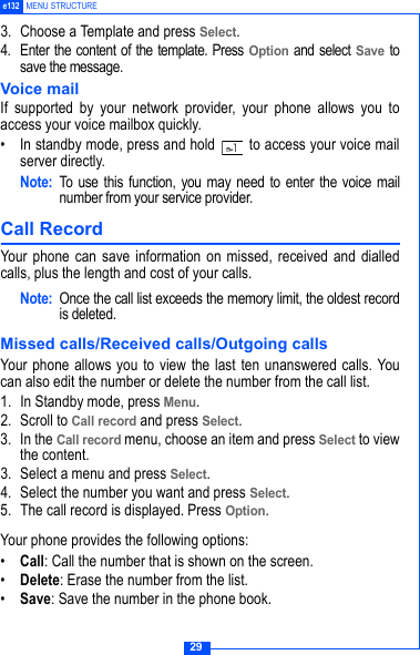 29e132 MENU STRUCTURE3. Choose a Template and press Select.4. Enter the content of the template. Press Option and select Save tosave the message.Voice mailIf supported by your network provider, your phone allows you toaccess your voice mailbox quickly.&bull; In standby mode, press and hold   to access your voice mailserver directly.Note: To use this function, you may need to enter the voice mailnumber from your service provider. Call Record Your phone can save information on missed, received and dialledcalls, plus the length and cost of your calls.Note: Once the call list exceeds the memory limit, the oldest recordis deleted.Missed calls/Received calls/Outgoing callsYour phone allows you to view the last ten unanswered calls. Youcan also edit the number or delete the number from the call list.1. In Standby mode, press Menu. 2. Scroll to Call record and press Select.3. In the Call record menu, choose an item and press Select to viewthe content. 3. Select a menu and press Select.4. Select the number you want and press Select.5. The call record is displayed. Press Option. Your phone provides the following options:&bull;Call: Call the number that is shown on the screen.&bull;Delete: Erase the number from the list.&bull;Save: Save the number in the phone book.