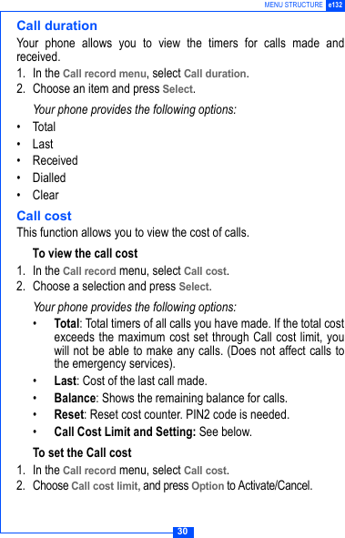30MENU STRUCTURE e132Call durationYour phone allows you to view the timers for calls made andreceived. 1. In the Call record menu, select Call duration.2. Choose an item and press Select.Your phone provides the following options:&bull; Total&bull;Last &bull;Received&bull; Dialled&bull; ClearCall costThis function allows you to view the cost of calls.To view the call cost1. In the Call record menu, select Call cost.2. Choose a selection and press Select.Your phone provides the following options:&bull;Total: Total timers of all calls you have made. If the total costexceeds the maximum cost set through Call cost limit, youwill not be able to make any calls. (Does not affect calls tothe emergency services).&bull;Last: Cost of the last call made.&bull;Balance: Shows the remaining balance for calls.&bull;Reset: Reset cost counter. PIN2 code is needed.&bull;Call Cost Limit and Setting: See below.To set the Call cost1. In the Call record menu, select Call cost.2. Choose Call cost limit, and press Option to Activate/Cancel.