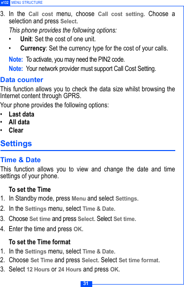31e132 MENU STRUCTURE3. In the Call cost menu, choose Call cost setting. Choose aselection and press Select.This phone provides the following options:&bull;Unit: Set the cost of one unit.&bull;Currency: Set the currency type for the cost of your calls.Note: To activate, you may need the PIN2 code.Note: Your network provider must support Call Cost Setting. Data counterThis function allows you to check the data size whilst browsing theInternet content through GPRS.Your phone provides the following options:&bull;Last data&bull;All data&bull;ClearSettings Time &amp; DateThis function allows you to view and change the date and timesettings of your phone.To set the Time1. In Standby mode, press Menu and select Settings.2. In the Settings menu, select Time &amp; Date.3. Choose Set time and press Select. Select Set time.4. Enter the time and press OK.To set the Time format1. In the Settings menu, select Time &amp; Date.2. Choose Set Time and press Select. Select Set time format.3. Select 12 Hours or 24 Hours and press OK.