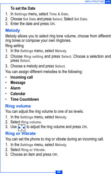 32MENU STRUCTURE e132To set the Date1. In Settings menu, select Time &amp; Date.2. Choose Set Date and press Select. Select Set Date.3. Enter the date and press OK.MelodyMelody allows you to select ring tone volume, choose from differentring tones or compose your own ringtones.Ring setting1. In the Settings menu, select Melody.2. Choose Ring setting and press Select. Choose a selection andpress Select.3. Choose a melody and press Select.You can assign different melodies to the following:&bull;Incoming call&bull;Message&bull;Alarm&bull;Calendar&bull;Time CountdownRing volumeYou can adjust the ring volume to one of six levels.1. In the Settings menu, select Melody.2. Select Ring volume.3. Use   to adjust the ring volume and press OK.Ring or VibrateYou can set the phone to ring or vibrate during an incoming call.1. In the Settings menu, select Melody.2. Select Ring or Vibrate.3. Choose an item and press OK.
