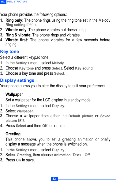 33e132 MENU STRUCTUREYour phone provides the following options:1. Ring only: The phone rings using the ring tone set in the MelodyRing setting menu.2. Vibrate only: The phone vibrates but doesn't ring.3. Ring &amp; vibrate: The phone rings and vibrates.4. Vibrate first: The phone vibrates for a few seconds beforeringing.Key toneSelect a different keypad tone.1. In the Settings menu, select Melody.2. Choose Key tone and press Select. Select Key sound.3. Choose a key tone and press Select.Display settingsYour phone allows you to alter the display to suit your preference.WallpaperSet a wallpaper for the LCD display in standby mode.1. In the Settings menu, select Display.2. Select Wallpaper.3. Choose a wallpaper from either the Default picture or Savedpicture lists.4. Press Select and then OK to confirm.Greeting This phone allows you to set a greeting animation or brieflydisplay a message when the phone is switched on.1. In the Settings menu, select Display.2. Select Greeting, then choose Animation, Text or Off. 3. Press OK to save.