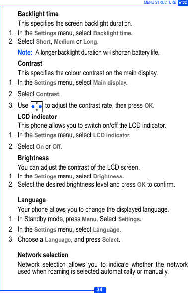 34MENU STRUCTURE e132Backlight timeThis specifies the screen backlight duration.1. In the Settings menu, select Backlight time.2. Select Short, Medium or Long.Note: A longer backlight duration will shorten battery life.ContrastThis specifies the colour contrast on the main display.1. In the Settings menu, select Main display.2. Select Contrast.3. Use   to adjust the contrast rate, then press OK.LCD indicatorThis phone allows you to switch on/off the LCD indicator.1. In the Settings menu, select LCD indicator.2. Select On or Off.BrightnessYou can adjust the contrast of the LCD screen.1. In the Settings menu, select Brightness.2. Select the desired brightness level and press OK to confirm.LanguageYour phone allows you to change the displayed language.1. In Standby mode, press Menu. Select Settings.2. In the Settings menu, select Language.3. Choose a Language, and press Select. Network selectionNetwork selection allows you to indicate whether the networkused when roaming is selected automatically or manually.