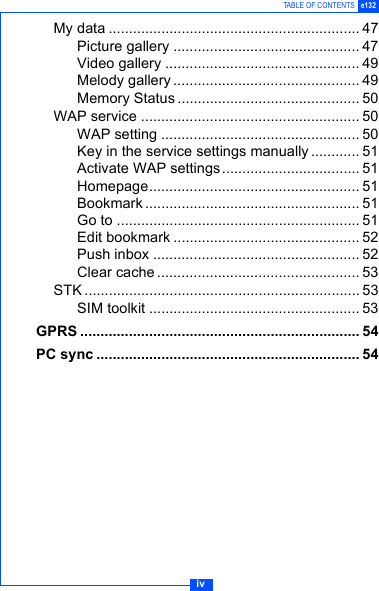 ivTABLE OF CONTENTS e132My data .............................................................. 47Picture gallery .............................................. 47Video gallery ................................................ 49Melody gallery .............................................. 49Memory Status ............................................. 50WAP service ...................................................... 50WAP setting ................................................. 50Key in the service settings manually............ 51Activate WAP settings.................................. 51Homepage.................................................... 51Bookmark ..................................................... 51Go to ............................................................ 51Edit bookmark .............................................. 52Push inbox ................................................... 52Clear cache .................................................. 53STK .................................................................... 53SIM toolkit .................................................... 53GPRS ..................................................................... 54PC sync ................................................................. 54