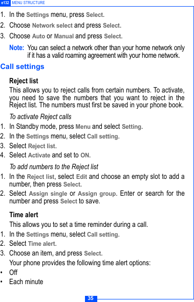 35e132 MENU STRUCTURE1. In the Settings menu, press Select.2. Choose Network select and press Select.3. Choose Auto or Manual and press Select. Note: You can select a network other than your home network onlyif it has a valid roaming agreement with your home network.Call settingsReject listThis allows you to reject calls from certain numbers. To activate,you need to save the numbers that you want to reject in theReject list. The numbers must first be saved in your phone book.To activate Reject calls1. In Standby mode, press Menu and select Setting.2. In the Settings menu, select Call setting.3. Select Reject list.4. Select Activate and set to ON.To add numbers to the Reject list1. In the Reject list, select Edit and choose an empty slot to add anumber, then press Select.2. Select Assign single or Assign group. Enter or search for thenumber and press Select to save. Time alertThis allows you to set a time reminder during a call.1. In the Settings menu, select Call setting.2. Select Time alert.3. Choose an item, and press Select.Your phone provides the following time alert options:&bull;Off&bull; Each minute
