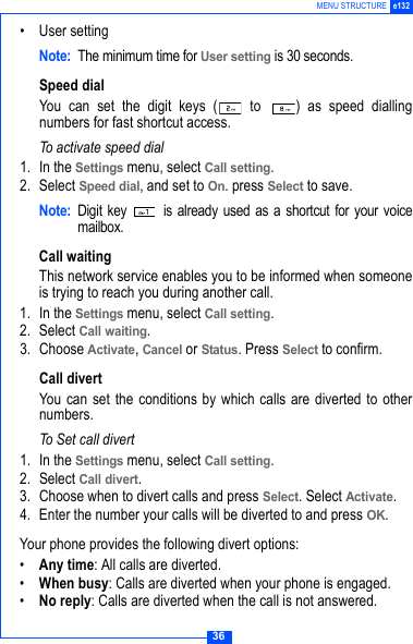 36MENU STRUCTURE e132&bull;User settingNote: The minimum time for User setting is 30 seconds.Speed dialYou can set the digit keys (  to  ) as speed diallingnumbers for fast shortcut access.To activate speed dial1. In the Settings menu, select Call setting.2. Select Speed dial, and set to On. press Select to save.Note: Digit key   is already used as a shortcut for your voicemailbox.Call waitingThis network service enables you to be informed when someoneis trying to reach you during another call.1. In the Settings menu, select Call setting.2. Select Call waiting.3. Choose Activate, Cancel or Status. Press Select to confirm.Call divertYou can set the conditions by which calls are diverted to othernumbers.To Set call divert1. In the Settings menu, select Call setting.2. Select Call divert. 3. Choose when to divert calls and press Select. Select Activate.4. Enter the number your calls will be diverted to and press OK.Your phone provides the following divert options:&bull;Any time: All calls are diverted.&bull;When busy: Calls are diverted when your phone is engaged.&bull;No reply: Calls are diverted when the call is not answered.