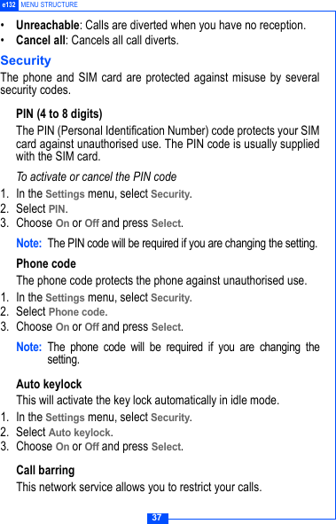 37e132 MENU STRUCTURE&bull;Unreachable: Calls are diverted when you have no reception.&bull;Cancel all: Cancels all call diverts.SecurityThe phone and SIM card are protected against misuse by severalsecurity codes. PIN (4 to 8 digits)The PIN (Personal Identification Number) code protects your SIMcard against unauthorised use. The PIN code is usually suppliedwith the SIM card.To activate or cancel the PIN code1. In the Settings menu, select Security.2. Select PIN.3. Choose On or Off and press Select.Note: The PIN code will be required if you are changing the setting.Phone codeThe phone code protects the phone against unauthorised use. 1. In the Settings menu, select Security.2. Select Phone code.3. Choose On or Off and press Select.Note: The phone code will be required if you are changing thesetting.Auto keylockThis will activate the key lock automatically in idle mode. 1. In the Settings menu, select Security.2. Select Auto keylock.3. Choose On or Off and press Select.Call barringThis network service allows you to restrict your calls.