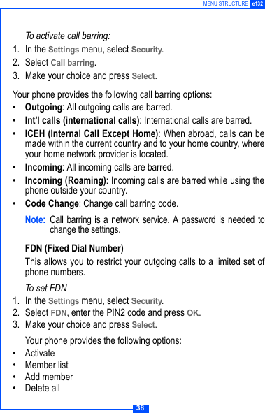 38MENU STRUCTURE e132To activate call barring:1. In the Settings menu, select Security.2. Select Call barring.3. Make your choice and press Select.Your phone provides the following call barring options:&bull;Outgoing: All outgoing calls are barred.&bull;Int'l calls (international calls): International calls are barred.&bull;ICEH (Internal Call Except Home): When abroad, calls can bemade within the current country and to your home country, whereyour home network provider is located.&bull;Incoming: All incoming calls are barred.&bull;Incoming (Roaming): Incoming calls are barred while using thephone outside your country.&bull;Code Change: Change call barring code.Note: Call barring is a network service. A password is needed tochange the settings. FDN (Fixed Dial Number)This allows you to restrict your outgoing calls to a limited set ofphone numbers.To set FDN1. In the Settings menu, select Security.2. Select FDN, enter the PIN2 code and press OK.3. Make your choice and press Select.Your phone provides the following options:&bull;Activate&bull; Member list&bull; Add member&bull; Delete all