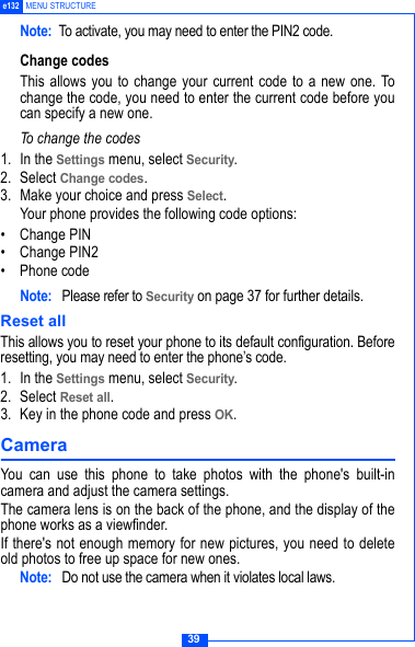 39e132 MENU STRUCTURENote: To activate, you may need to enter the PIN2 code.Change codesThis allows you to change your current code to a new one. Tochange the code, you need to enter the current code before youcan specify a new one.To change the codes1. In the Settings menu, select Security.2. Select Change codes.3. Make your choice and press Select.Your phone provides the following code options:&bull; Change PIN&bull; Change PIN2&bull; Phone codeNote:  Please refer to Security on page 37 for further details.Reset allThis allows you to reset your phone to its default configuration. Beforeresetting, you may need to enter the phone&rsquo;s code. 1. In the Settings menu, select Security.2. Select Reset all.3. Key in the phone code and press OK.Camera You can use this phone to take photos with the phone's built-incamera and adjust the camera settings. The camera lens is on the back of the phone, and the display of thephone works as a viewfinder. If there's not enough memory for new pictures, you need to deleteold photos to free up space for new ones.Note:  Do not use the camera when it violates local laws.