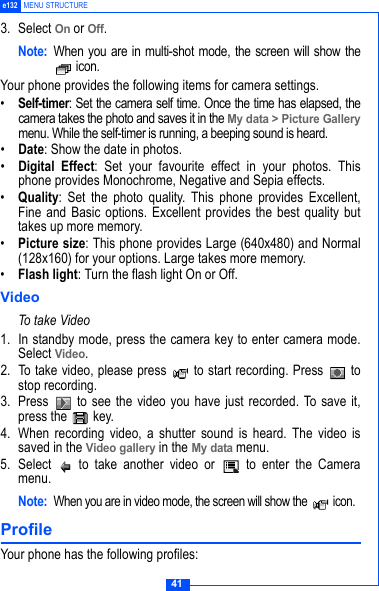 41e132 MENU STRUCTURE3. Select On or Off.Note: When you are in multi-shot mode, the screen will show the icon.Your phone provides the following items for camera settings.&bull;Self-timer: Set the camera self time. Once the time has elapsed, thecamera takes the photo and saves it in the My data > Picture Gallerymenu. While the self-timer is running, a beeping sound is heard.&bull;Date: Show the date in photos.&bull;Digital Effect: Set your favourite effect in your photos. Thisphone provides Monochrome, Negative and Sepia effects.&bull;Quality: Set the photo quality. This phone provides Excellent,Fine and Basic options. Excellent provides the best quality buttakes up more memory.&bull;Picture size: This phone provides Large (640x480) and Normal(128x160) for your options. Large takes more memory.&bull;Flash light: Turn the flash light On or Off.VideoTo take Video1. In standby mode, press the camera key to enter camera mode.Select Video.2. To take video, please press   to start recording. Press   tostop recording.3.  Press   to see the video you have just recorded. To save it,press the   key.4. When recording video, a shutter sound is heard. The video issaved in the Video gallery in the My data menu. 5. Select   to take another video or   to enter the Cameramenu.Note:When you are in video mode, the screen will show the   icon.Profile Your phone has the following profiles: