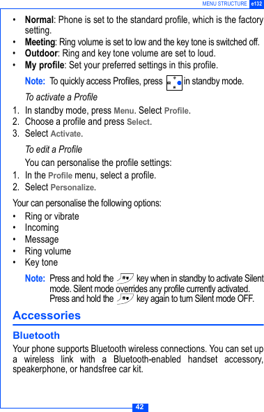 42MENU STRUCTURE e132&bull;Normal: Phone is set to the standard profile, which is the factorysetting.&bull;Meeting: Ring volume is set to low and the key tone is switched off.&bull;Outdoor: Ring and key tone volume are set to loud.&bull;My profile: Set your preferred settings in this profile.Note: To quickly access Profiles, press  in standby mode.To activate a Profile1. In standby mode, press Menu. Select Profile.2. Choose a profile and press Select.3. Select Activate.To edit a ProfileYou can personalise the profile settings:1. In the Profile menu, select a profile.2. Select Personalize.Your can personalise the following options:&bull; Ring or vibrate&bull; Incoming &bull; Message&bull; Ring volume&bull; Key toneNote: Press and hold the   key when in standby to activate Silentmode. Silent mode overrides any profile currently activated.Press and hold the   key again to turn Silent mode OFF.Accessories BluetoothYour phone supports Bluetooth wireless connections. You can set upa wireless link with a Bluetooth-enabled handset accessory,speakerphone, or handsfree car kit.