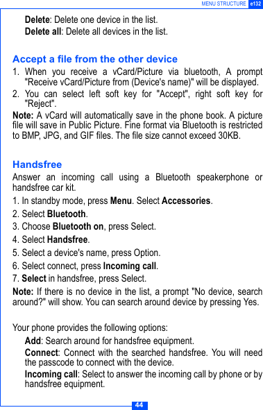 44MENU STRUCTURE e132 Delete: Delete one device in the list. Delete all: Delete all devices in the list.Accept a file from the other device1. When you receive a vCard/Picture via bluetooth, A prompt"Receive vCard/Picture from (Device's name)" will be displayed.2. You can select left soft key for "Accept", right soft key for"Reject".Note: A vCard will automatically save in the phone book. A picturefile will save in Public Picture. Fine format via Bluetooth is restrictedto BMP, JPG, and GIF files. The file size cannot exceed 30KB.HandsfreeAnswer an incoming call using a Bluetooth speakerphone orhandsfree car kit.1. In standby mode, press Menu. Select Accessories. 2. Select Bluetooth. 3. Choose Bluetooth on, press Select.4. Select Handsfree.5. Select a device's name, press Option.6. Select connect, press Incoming call.7. Select in handsfree, press Select.Note: If there is no device in the list, a prompt "No device, searcharound?" will show. You can search around device by pressing Yes.Your phone provides the following options: Add: Search around for handsfree equipment. Connect: Connect with the searched handsfree. You will needthe passcode to connect with the device. Incoming call: Select to answer the incoming call by phone or byhandsfree equipment.