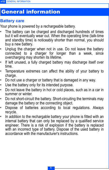 1e132 GENERAL INFORMATIONBattery careYour phone is powered by a rechargeable battery.&bull; The battery can be charged and discharged hundreds of timesbut it will eventually wear out. When the operating time (talk-timeand standby time) is noticeably shorter than normal, you shouldbuy a new battery.&bull; Unplug the charger when not in use. Do not leave the batteryconnected to a charger for longer than a week, sinceovercharging may shorten its lifetime.&bull; If left unused, a fully charged battery may discharge itself overtime.&bull; Temperature extremes can affect the ability of your battery tocharge.&bull; Do not use a charger or battery that is damaged in any way.&bull; Use the battery only for its intended purpose.&bull; Do not leave the battery in hot or cold places, such as in a car insummer or winter.&bull; Do not short-circuit the battery. Short-circuiting the terminals maydamage the battery or the connecting object.&bull; Dispose of batteries according to local regulations. Alwaysrecycle.&bull; In addition to the rechargable battery your phone is fitted with aninternal battery that can only be replaced by a qualified serviceengineer. There is a risk of explosion if the battery is replacedwith an incorrect type of battery. Dispose of the used battery inaccordance with the manufacturer's instructions.General information