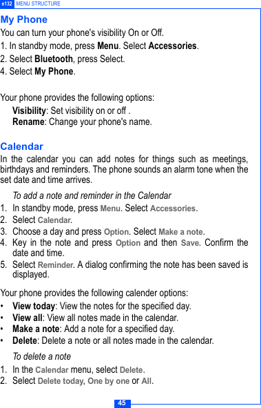 45e132 MENU STRUCTUREMy PhoneYou can turn your phone's visibility On or Off.1. In standby mode, press Menu. Select Accessories. 2. Select Bluetooth, press Select.4. Select My Phone.Your phone provides the following options: Visibility: Set visibility on or off . Rename: Change your phone's name.CalendarIn the calendar you can add notes for things such as meetings,birthdays and reminders. The phone sounds an alarm tone when theset date and time arrives.To add a note and reminder in the Calendar1. In standby mode, press Menu. Select Accessories.2. Select Calendar.3. Choose a day and press Option. Select Make a note.4. Key in the note and press Option and then Save. Confirm thedate and time.5. Select Reminder. A dialog confirming the note has been saved isdisplayed.Your phone provides the following calender options:&bull;View today: View the notes for the specified day.&bull;View all: View all notes made in the calendar.&bull;Make a note: Add a note for a specified day.&bull;Delete: Delete a note or all notes made in the calendar.To delete a note1. In the Calendar menu, select Delete.2. Select Delete today, One by one or All.