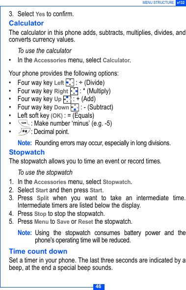 46MENU STRUCTURE e1323. Select Yes to confirm.CalculatorThe calculator in this phone adds, subtracts, multiplies, divides, andconverts currency values.To use the calculator&bull; In the Accessories menu, select Calculator. Your phone provides the following options:&bull; Four way key Left : &divide; (Divide)&bull; Four way key Right : * (Multiply)&bull; Four way key Up  : + (Add)&bull; Four way key Down : - (Subtract)&bull; Left soft key (OK) : = (Equals)&bull; : Make number &lsquo;minus&rsquo; (e.g. -5)&bull; : Decimal point.Note: Rounding errors may occur, especially in long divisions.StopwatchThe stopwatch allows you to time an event or record times.To use the stopwatch 1. In the Accessories menu, select Stopwatch. 2. Select Start and then press Start.3. Press Split when you want to take an intermediate time.Intermediate timers are listed below the display.4. Press Stop to stop the stopwatch.5. Press Menu to Save or Reset the stopwatch.Note: Using the stopwatch consumes battery power and thephone's operating time will be reduced. Time count downSet a timer in your phone. The last three seconds are indicated by abeep, at the end a special beep sounds.