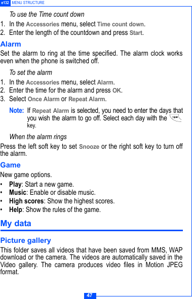 47e132 MENU STRUCTURETo use the Time count down1. In the Accessories menu, select Time count down.2. Enter the length of the countdown and press Start.Alarm Set the alarm to ring at the time specified. The alarm clock workseven when the phone is switched off.To set the alarm1. In the Accessories menu, select Alarm.2. Enter the time for the alarm and press OK.3. Select Once Alarm or Repeat Alarm.Note: If Repeat Alarm is selected, you need to enter the days thatyou wish the alarm to go off. Select each day with the key.When the alarm ringsPress the left soft key to set Snooze or the right soft key to turn offthe alarm.GameNew game options.&bull;Play: Start a new game.&bull;Music: Enable or disable music.&bull;High scores: Show the highest scores.&bull;Help: Show the rules of the game.My dataPicture galleryThis folder saves all videos that have been saved from MMS, WAPdownload or the camera. The videos are automatically saved in theVideo gallery. The camera produces video files in Motion JPEGformat.