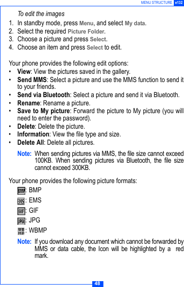 48MENU STRUCTURE e132To edit the images1. In standby mode, press Menu, and select My data.2. Select the required Picture Folder. 3. Choose a picture and press Select. 4. Choose an item and press Select to edit.Your phone provides the following edit options:&bull;View: View the pictures saved in the gallery.&bull;Send MMS: Select a picture and use the MMS function to send itto your friends.&bull;Send via Bluetooth: Select a picture and send it via Bluetooth.&bull;Rename: Rename a picture.&bull;Save to My picture: Forward the picture to My picture (you willneed to enter the password).&bull;Delete: Delete the picture.&bull;Information: View the file type and size.&bull;Delete All: Delete all pictures.Note: When sending pictures via MMS, the file size cannot exceed100KB. When sending pictures via Bluetooth, the file sizecannot exceed 300KB.Your phone provides the following picture formats::BMP:EMS :GIF :JPG :WBMP Note: If you download any document which cannot be forwarded byMMS or data cable, the Icon will be highlighted by a  redmark.