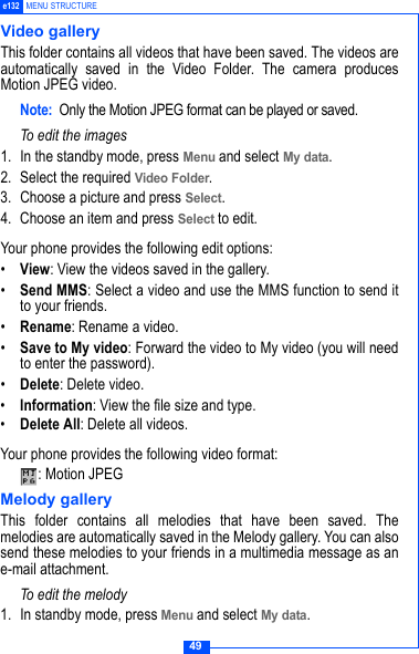 49e132 MENU STRUCTUREVideo galleryThis folder contains all videos that have been saved. The videos areautomatically saved in the Video Folder. The camera producesMotion JPEG video.Note: Only the Motion JPEG format can be played or saved. To edit the images1. In the standby mode, press Menu and select My data.2. Select the required Video Folder. 3. Choose a picture and press Select. 4. Choose an item and press Select to edit.Your phone provides the following edit options:&bull;View: View the videos saved in the gallery.&bull;Send MMS: Select a video and use the MMS function to send itto your friends.&bull;Rename: Rename a video.&bull;Save to My video: Forward the video to My video (you will needto enter the password).&bull;Delete: Delete video.&bull;Information: View the file size and type.&bull;Delete All: Delete all videos.Your phone provides the following video format:: Motion JPEGMelody galleryThis folder contains all melodies that have been saved. Themelodies are automatically saved in the Melody gallery. You can alsosend these melodies to your friends in a multimedia message as ane-mail attachment.To edit the melody1. In standby mode, press Menu and select My data.