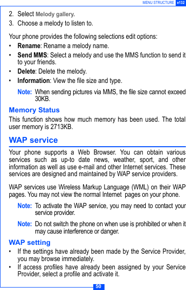 50MENU STRUCTURE e1322. Select Melody gallery.3. Choose a melody to listen to.Your phone provides the following selections edit options:&bull;Rename: Rename a melody name.&bull;Send MMS: Select a melody and use the MMS function to send itto your friends.&bull;Delete: Delete the melody.&bull;Information: View the file size and type.Note: When sending pictures via MMS, the file size cannot exceed30KB.Memory StatusThis function shows how much memory has been used. The totaluser memory is 2713KB.WAP service Your phone supports a Web Browser. You can obtain variousservices such as up-to date news, weather, sport, and otherinformation as well as use e-mail and other Internet services. Theseservices are designed and maintained by WAP service providers.WAP services use Wireless Markup Language (WML) on their WAPpages. You may not view the normal Internet  pages on your phone. Note: To activate the WAP service, you may need to contact yourservice provider.Note: Do not switch the phone on when use is prohibited or when itmay cause interference or danger.WAP setting&bull; If the settings have already been made by the Service Provider,you may browse immediately.&bull; If access profiles have already been assigned by your ServiceProvider, select a profile and activate it.