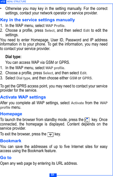51e132 MENU STRUCTURE&bull; Otherwise you may key in the setting manually. For the correctsettings, contact your network operator or service provider.Key in the service settings manually1. In the WAP menu, select WAP Profile.2. Choose a profile, press Select, and then select Edit to edit thesettings.You need to enter Homepage, User ID, Password and IP addressinformation in to your phone. To get the information, you may needto contact your service provider.Dial type:You can access WAP via GSM or GPRS.1. In the WAP menu, select WAP profile.2. Choose a profile, press Select, and then select Edit.3. Select Dial type, and then choose either GSM or GPRS.To get the GPRS access point, you may need to contact your serviceprovider for the service.Activate WAP settingsAfter you complete all WAP settings, select Activate from the WAPprofile menu.HomepageTo launch the browser from standby mode, press the   key. Onceconnected, the homepage is displayed. Content depends on theservice provider.To exit the browser, press the   key.BookmarkYou can save the addresses of up to five Internet sites for easyaccess using the Bookmark feature.Go toOpen any web page by entering its URL address. 