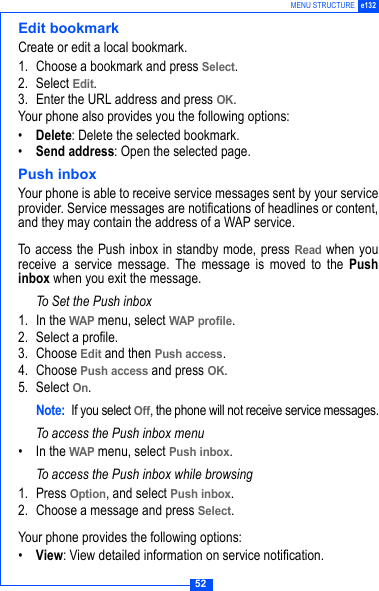 52MENU STRUCTURE e132Edit bookmarkCreate or edit a local bookmark.1. Choose a bookmark and press Select.2. Select Edit.3. Enter the URL address and press OK.Your phone also provides you the following options:&bull;Delete: Delete the selected bookmark.&bull;Send address: Open the selected page.Push inboxYour phone is able to receive service messages sent by your serviceprovider. Service messages are notifications of headlines or content,and they may contain the address of a WAP service.To access the Push inbox in standby mode, press Read when youreceive a service message. The message is moved to the Pushinbox when you exit the message. To Set the Push inbox1. In the WAP menu, select WAP profile.2. Select a profile.3. Choose Edit and then Push access.4. Choose Push access and press OK.5. Select On.Note: If you select Off, the phone will not receive service messages.To access the Push inbox menu&bull; In the WAP menu, select Push inbox.To access the Push inbox while browsing1. Press Option, and select Push inbox. 2. Choose a message and press Select.Your phone provides the following options:&bull;View: View detailed information on service notification.