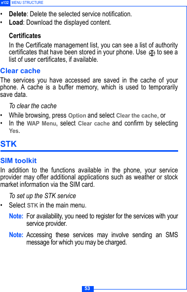 53e132 MENU STRUCTURE&bull;Delete: Delete the selected service notification.&bull;Load: Download the displayed content.CertificatesIn the Certificate management list, you can see a list of authoritycertificates that have been stored in your phone. Use   to see alist of user certificates, if available.Clear cacheThe services you have accessed are saved in the cache of yourphone. A cache is a buffer memory, which is used to temporarilysave data. To clear the cache &bull; While browsing, press Option and select Clear the cache, or&bull; In the WAP Menu, select Clear cache and confirm by selectingYes.STK SIM toolkit In addition to the functions available in the phone, your serviceprovider may offer additional applications such as weather or stockmarket information via the SIM card. To set up the STK service&bull;Select STK in the main menu.Note: For availability, you need to register for the services with yourservice provider.Note: Accessing these services may involve sending an SMSmessage for which you may be charged.