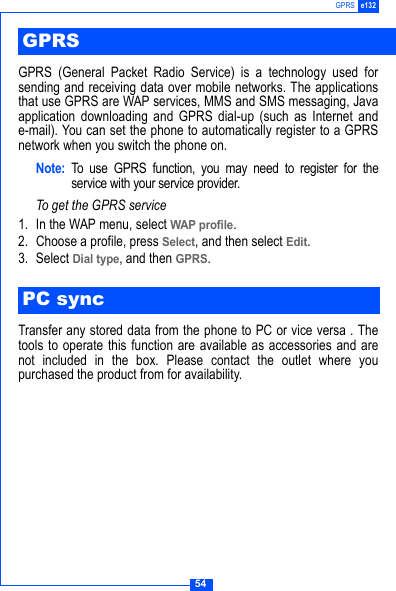 54GPRS e132GPRS (General Packet Radio Service) is a technology used forsending and receiving data over mobile networks. The applicationsthat use GPRS are WAP services, MMS and SMS messaging, Javaapplication downloading and GPRS dial-up (such as Internet ande-mail). You can set the phone to automatically register to a GPRSnetwork when you switch the phone on.Note: To use GPRS function, you may need to register for theservice with your service provider.To get the GPRS service1. In the WAP menu, select WAP profile.2. Choose a profile, press Select, and then select Edit.3. Select Dial type, and then GPRS.Transfer any stored data from the phone to PC or vice versa . Thetools to operate this function are available as accessories and arenot included in the box. Please contact the outlet where youpurchased the product from for availability.GPRSPC sync