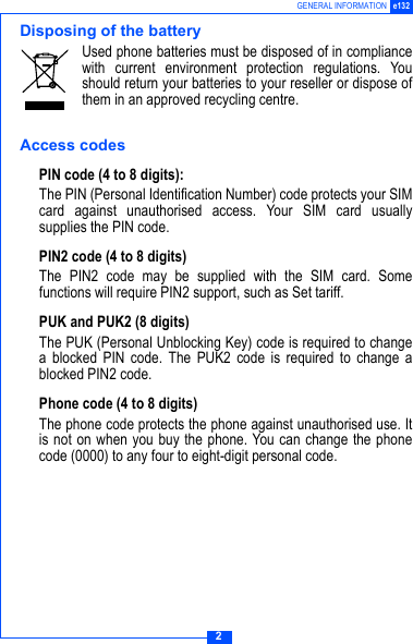 2GENERAL INFORMATION e132Disposing of the batteryUsed phone batteries must be disposed of in compliancewith current environment protection regulations. Youshould return your batteries to your reseller or dispose ofthem in an approved recycling centre.Access codesPIN code (4 to 8 digits):The PIN (Personal Identification Number) code protects your SIMcard against unauthorised access. Your SIM card usuallysupplies the PIN code.PIN2 code (4 to 8 digits)The PIN2 code may be supplied with the SIM card. Somefunctions will require PIN2 support, such as Set tariff.PUK and PUK2 (8 digits)The PUK (Personal Unblocking Key) code is required to changea blocked PIN code. The PUK2 code is required to change ablocked PIN2 code.Phone code (4 to 8 digits)The phone code protects the phone against unauthorised use. Itis not on when you buy the phone. You can change the phonecode (0000) to any four to eight-digit personal code.