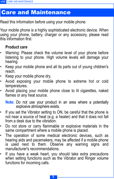 3e132 CARE AND MAINTENANCERead this information before using your mobile phone.Your mobile phone is a highly sophisticated electronic device. Whenusing your phone, battery, charger or any accessory, please readthis information first.Product care&bull; Warning: Please check the volume level of your phone beforelistening to your phone. High volume levels will damage yourhearing.&bull; Keep your mobile phone and all its parts out of young children'sreach.&bull; Keep your mobile phone dry.&bull; Avoid exposing your mobile phone to extreme hot or coldtemperatures.&bull; Avoid placing your mobile phone close to lit cigarettes, nakedflames or any heat source.Note: Do not use your product in an area where a potentiallyexplosive atmosphere exists.&bull; If you set the Vibrator setting to ON, be careful that the phone isnot near a source of heat (e.g. a heater) and that it does not fallfrom a desk due to the vibration.&bull; Do not store or carry flammable or explosive materials in thesame compartment where a mobile phone is placed.&bull; The operation of some medical electronic devices, such ashearing aids and pacemakers, may be affected if a mobile phoneis used next to them. Observe any warning signs andmanufacturer's recommendations.&bull; If you have a weak heart, you should take extra precautionswhen setting functions such as the Vibrator and Ringer volumefunctions for incoming calls.Care and Maintenance