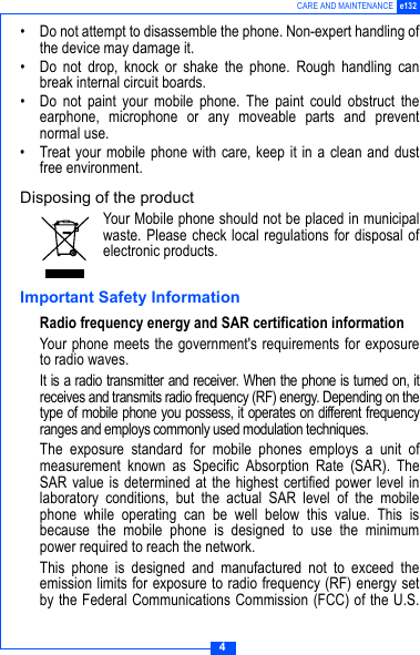 4CARE AND MAINTENANCE e132&bull; Do not attempt to disassemble the phone. Non-expert handling ofthe device may damage it.&bull; Do not drop, knock or shake the phone. Rough handling canbreak internal circuit boards.&bull; Do not paint your mobile phone. The paint could obstruct theearphone, microphone or any moveable parts and preventnormal use.&bull; Treat your mobile phone with care, keep it in a clean and dustfree environment.Disposing of the productYour Mobile phone should not be placed in municipalwaste. Please check local regulations for disposal ofelectronic products.Important Safety InformationRadio frequency energy and SAR certification informationYour phone meets the government's requirements for exposureto radio waves. It is a radio transmitter and receiver. When the phone is turned on, itreceives and transmits radio frequency (RF) energy. Depending on thetype of mobile phone you possess, it operates on different frequencyranges and employs commonly used modulation techniques.The exposure standard for mobile phones employs a unit ofmeasurement known as Specific Absorption Rate (SAR). TheSAR value is determined at the highest certified power level inlaboratory conditions, but the actual SAR level of the mobilephone while operating can be well below this value. This isbecause the mobile phone is designed to use the minimumpower required to reach the network.This phone is designed and manufactured not to exceed theemission limits for exposure to radio frequency (RF) energy setby the Federal Communications Commission (FCC) of the U.S.